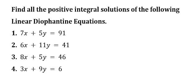 Find all the positive integral solutions of the following
Linear Diophantine Equations.
1. 7x + 5y = 91
2. 6x + 11y
41
3. 8x + 5y
4. 3x + 9y = 6
=
=
46