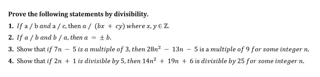 Prove the following statements by divisibility.
1. If a/b and a/c, then a/ (bx + cy) where x, y ɛ Z.
2. If a / b and b/a, then a = ±b.
5 is a multiple of 3, then 28n²
13n
5 is a multiple of 9 for some integer n.
3. Show that if 7n
4. Show that if 2n + 1 is divisible by 5, then 14n² + 19n + 6 is divisible by 25 for some integer n.
-
-