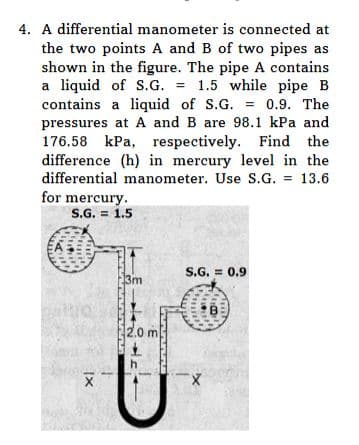 4. A differential manometer is connected at
the two points A and B of two pipes as
shown in the figure. The pipe A contains
a liquid of S.G. = 1.5 while pipe B
contains a liquid of S.G. = 0.9. The
pressures at A and B are 98.1 kPa and
176.58 kPa, respectively. Find the
difference (h) in mercury level in the
differential manometer. Use S.G. = 13.6
for mercury.
S.G. = 1.5
IX
13m
nnnnnn
2.0 m
S.G.= 0.9