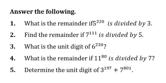 Answer the following.
1. What is the remainder if5220 is divided by 3.
Find the remainder if 7111 is divided by 5.
3. What is the unit digit of 6230?
4.
What is the remainder if 118⁰ is divided by 7?
Determine the unit digit of 31⁹7 + 7801
5.
2.
N