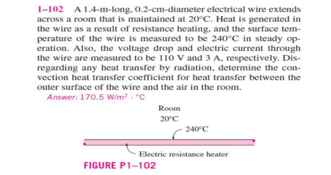 1-102 A 1.4-m-long, 0.2-cm-diameter electrical wire extends
across a room that is maintained at 20°C. Heat is generated in
the wire as a result of resistance heating, and the surface tem-
perature of the wire is measured to be 240°C in steady op-
eration. Also, the voltage drop and electric current through
the wire are measured to be 110 V and 3 A, respectively. Dis-
regarding any heat transfer by radiation, determine the con-
vection heat transfer coefficient for heat transfer between the
outer surface of the wire and the air in the room.
Answer: 170.5 W/m². °C
Room
20°C
FIGURE P1-102
240°C
Electric resistance heater