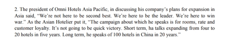 2. The president of Omni Hotels Asia Pacific, in discussing his company's plans for expansion in
Asia said, "We're not here to be second best. We're here to be the leader. We're here to win
war." As the Asian Hotelier put it, “The campaign about which he speaks is for rooms, rate and
customer loyalty. It's not going to be quick victory. Short term, ha talks expanding from four to
20 hotels in five years. Long term, he speaks of 100 hotels in China in 20 years."
