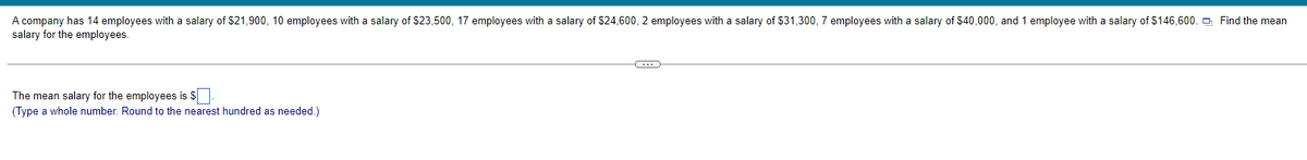 A company has 14 employees with a salary of $21,900, 10 employees with a salary of $23,500, 17 employees with a salary of $24,600, 2 employees with a salary of $31,300, 7 employees with a salary of $40,000, and 1 employee with a salary of $146,600. Find the mean
salary for the employees.
The mean salary for the employees is S
(Type a whole number. Round to the nearest hundred as needed.)
-C