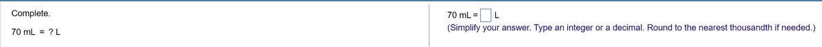 Complete.
70 mL = ? L
70 mL = L
(Simplify your answer. Type an integer or a decimal. Round to the nearest thousandth if needed.)