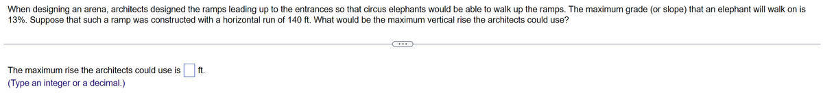 When designing an arena, architects designed the ramps leading up to the entrances so that circus elephants would be able to walk up the ramps. The maximum grade (or slope) that an elephant will walk on is
13%. Suppose that such a ramp was constructed with a horizontal run of 140 ft. What would be the maximum vertical rise the architects could use?
The maximum rise the architects could use is
(Type an integer or a decimal.)
ft.
