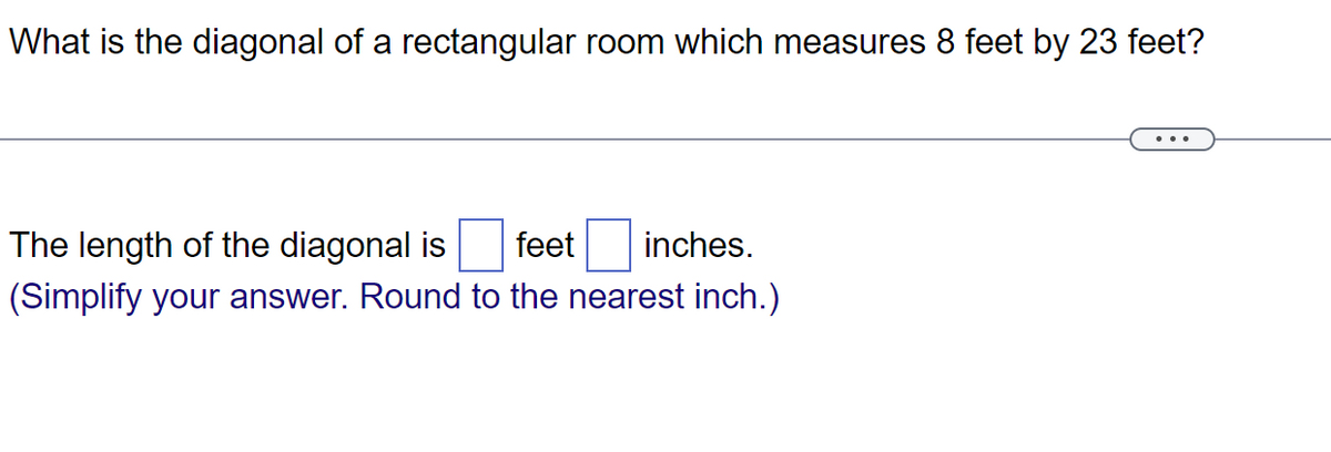 What is the diagonal of a rectangular room which measures 8 feet by 23 feet?
The length of the diagonal is feet inches.
(Simplify your answer. Round to the nearest inch.)