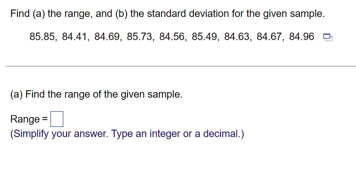 Find (a) the range, and (b) the standard deviation for the given sample.
85.85, 84.41, 84.69, 85.73, 84.56, 85.49, 84.63, 84.67, 84.96
(a) Find the range of the given sample.
Range =
(Simplify your answer. Type an integer or a decimal.)