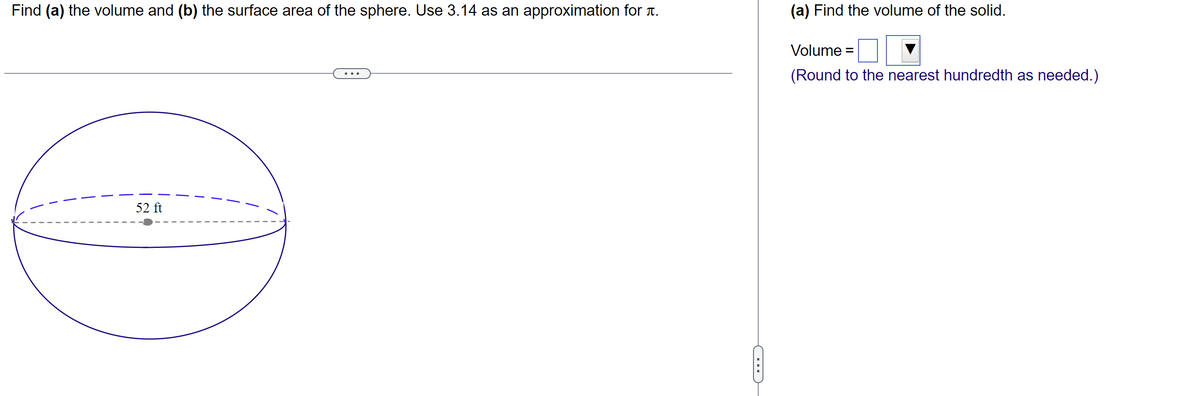 Find (a) the volume and (b) the surface area of the sphere. Use 3.14 as an approximation for .
52 ft
())
(a) Find the volume of the solid.
Volume =
(Round to the nearest hundredth as needed.)