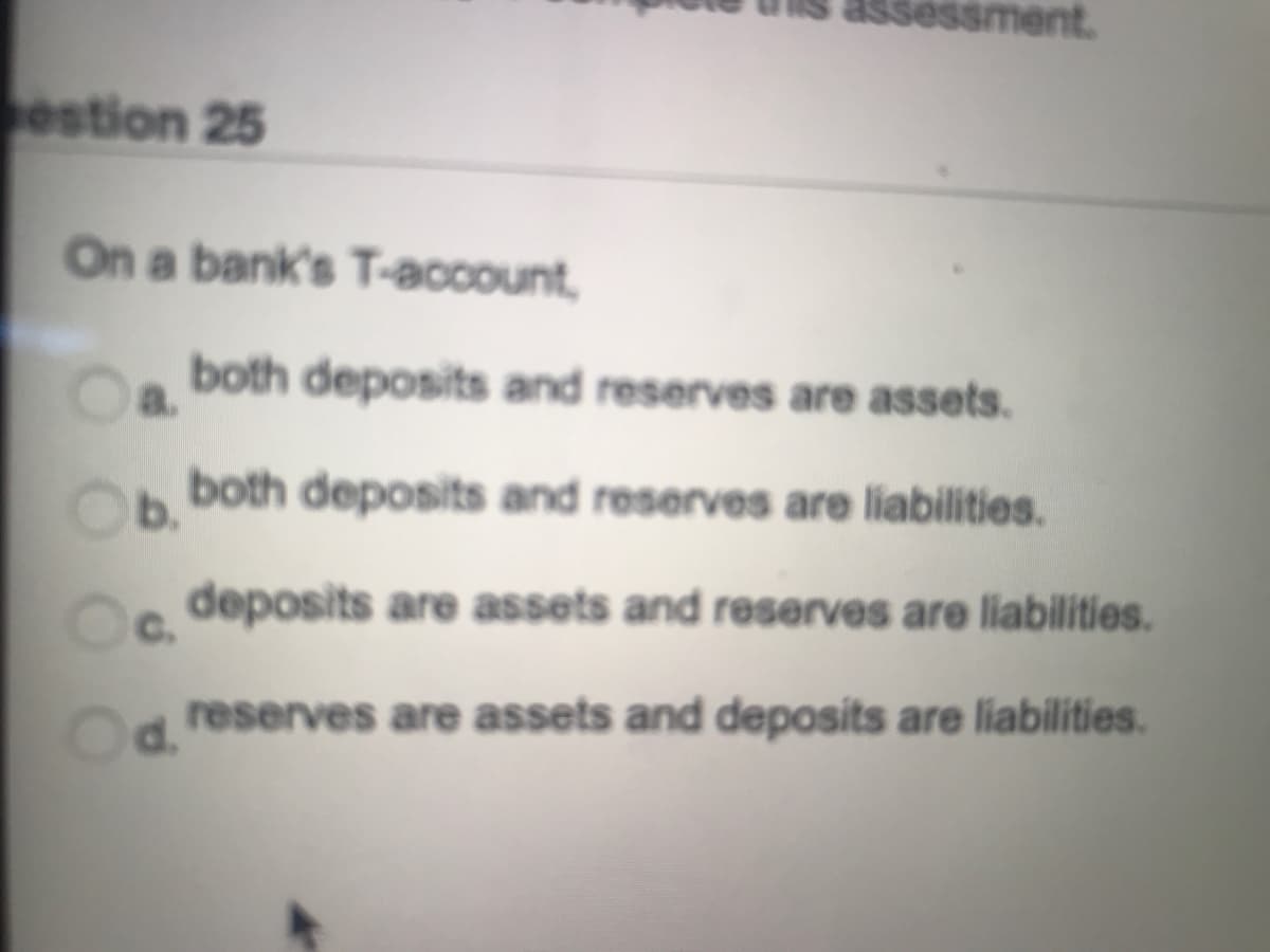 essment.
estion 25
On a bank's T-account,
both deposits and reserves are assets.
a.
both deposits and reserves are liabilities.
b.
deposits are assets and reserves are liabilities.
C.
d.
reserves are assets and deposits are liabilities.
