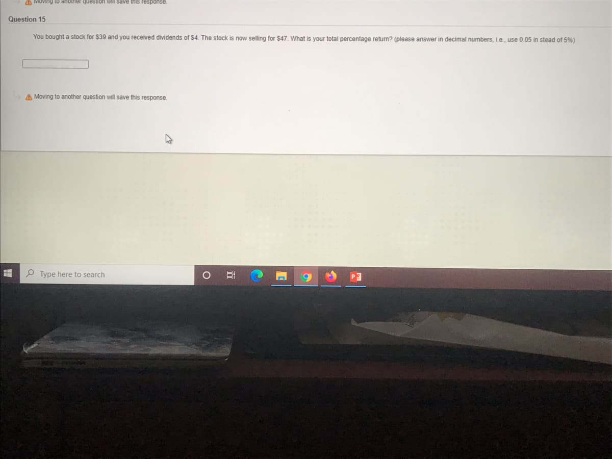 A MOVING toO anotner question will save this response.
Question 15
You bought a stock for $39 and you received dividends of $4. The stock is now selling for $47. What is your total percentage return? (please answer in decimal numbers, ie., use 0.05 in stead of 5%)
A Moving to another question will save this response.
P Type here to search
9.
