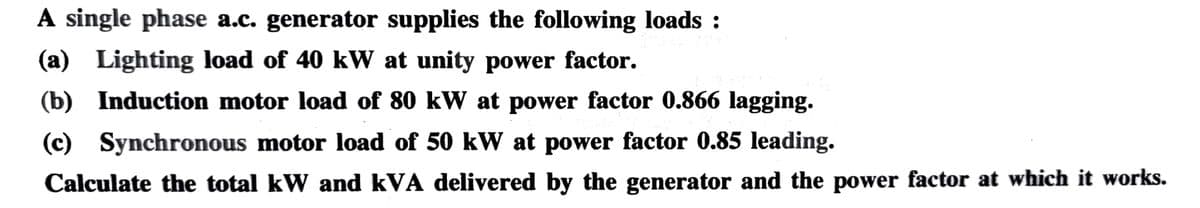 A single phase a.c. generator supplies the following loads :
(a) Lighting load of 40 kW at unity power factor.
(b) Induction motor load of 80 kW at power factor 0.866 lagging.
(c) Synchronous motor load of 50 kW at power factor 0.85 leading.
Calculate the total kW and kVA delivered by the generator and the power factor at which it works.