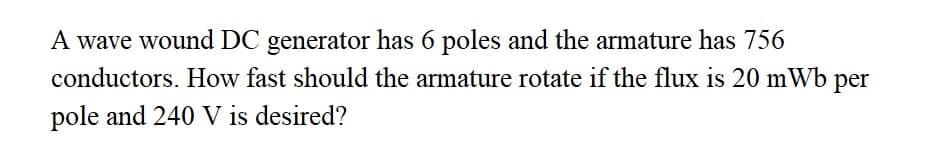 A wave wound DC generator has 6 poles and the armature has 756
conductors. How fast should the armature rotate if the flux is 20 mWb per
pole and 240 V is desired?