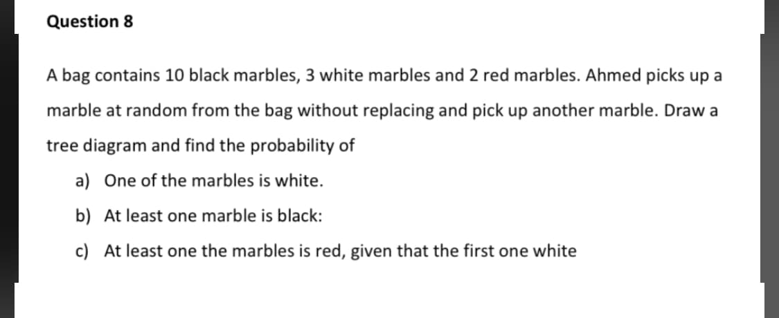 A bag contains 10 black marbles, 3 white marbles and 2 red marbles. Ahmed picks up a
marble at random from the bag without replacing and pick up another marble. Draw a
tree diagram and find the probability of
a) One of the marbles is white.
b) At least one marble is black:
c) At least one the marbles is red, given that the first one white
