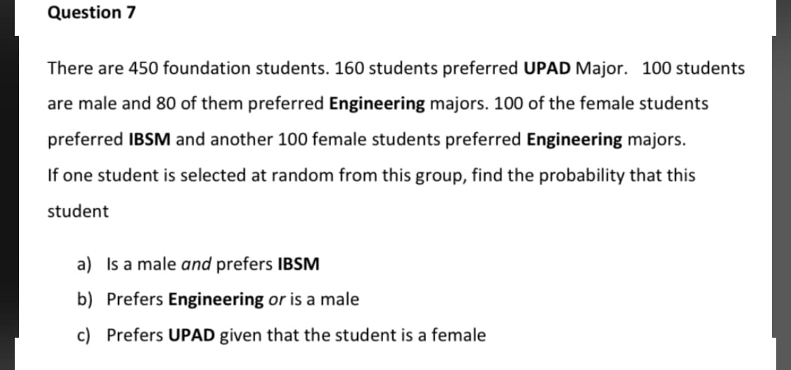There are 450 foundation students. 160 students preferred UPAD Major. 100 students
are male and 80 of them preferred Engineering majors. 100 of the female students
preferred IBSM and another 100 female students preferred Engineering majors.
If one student is selected at random from this group, find the probability that this
student
a) Is a male and prefers IBSM
b) Prefers Engineering or is a male
c) Prefers UPAD given that the student is a female
