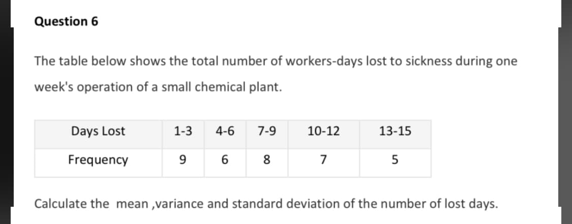 The table below shows the total number of workers-days lost to sickness during one
week's operation of a small chemical plant.
Days Lost
1-3
4-6
7-9
10-12
13-15
Frequency
9.
6
8.
7
Calculate the mean ,variance and standard deviation of the number of lost days.

