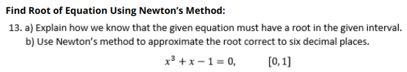 Find Root of Equation Using Newton's Method:
13. a) Explain how we know that the given equation must have a root in the given interval.
b) Use Newton's method to approximate the root correct to six decimal places.
x3 + x – 1 = 0,
[0,1]

