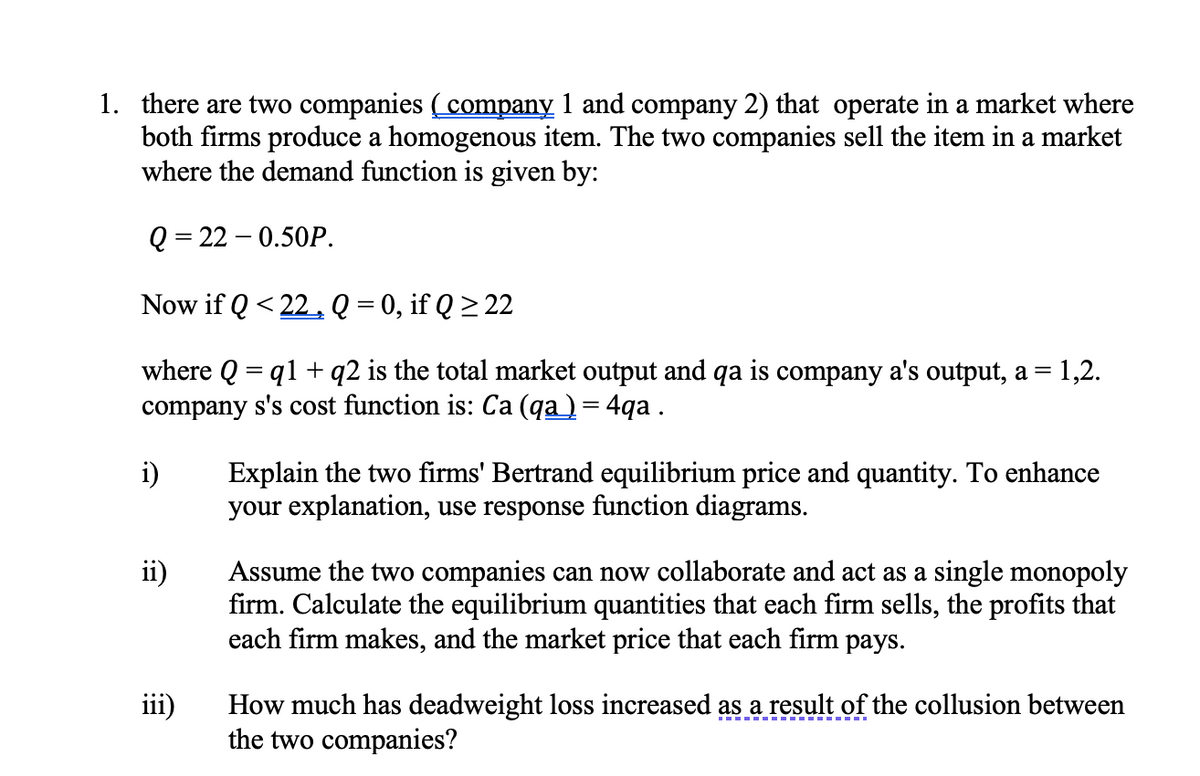 1. there are two companies (company 1 and company 2) that operate in a market where
both firms produce a homogenous item. The two companies sell the item in a market
where the demand function is given by:
Q = 22 – 0.50P.
Now if Q < 22,Q = 0, if Q > 22
where Q = q1 + q2 is the total market output and qa is company a's output, a = 1,2.
company s's cost function is: Ca (qa) = 4qa.
i)
Explain the two firms' Bertrand equilibrium price and quantity. To enhance
your explanation, use response function diagrams.
ii)
Assume the two companies can now collaborate and act as a single monopoly
firm. Calculate the equilibrium quantities that each firm sells, the profits that
each firm makes, and the market price that each firm pays.
iii)
How much has deadweight loss increased as a result of the collusion between
the two companies?
