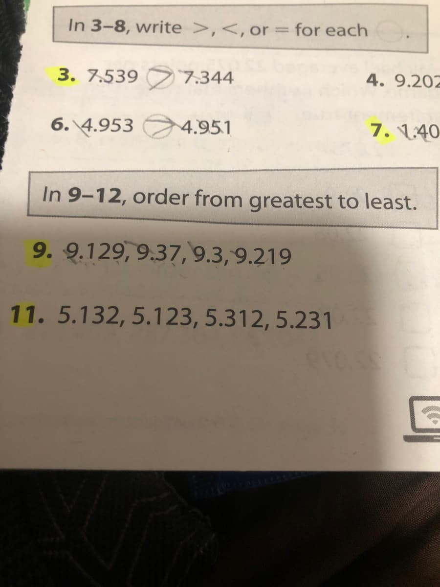 In 3-8, write >,<,or = for each
3. 7.539 7.344
4. 9.202
6. 4.953
4.951
7. 140
In 9-12, order from greatest to least.
9. 9.129, 9.37, 9.3, 9.219
11. 5.132, 5.123, 5.312, 5.231
