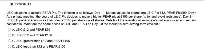 QUESTION 13
LEIC plc plans to acquire PEAR Plc. The timeline is as follows. Day 1- Market values for shares are LEIC Plc £12, PEAR Plc £99. Day 4 -
At a private meeting, the board of LEIC Plc decides to make a bid for PEAR plc at £106 per share (to try and avoid resistance). Day 8 –
LEIC plc publicly announces their offer of £106 per share on all shares. Details of the operational savings are not announced and remain
confidential. What are the share prices of LEIC and PEAR on Day 8 if the market is semi-strong-form efficient?
A. LEIC £12 and PEAR £99
OB. LEIC £12 and PEAR £106
C. LEIC greater than £12 and PEAR £106
D. LEIC less than £12 and PEAR £106
