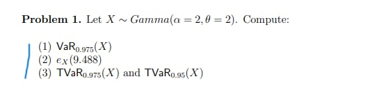 Problem 1. Let X ~ Gamma(a = 2,0 = 2). Compute:
(1) VaRo.975(X)
(2) ex(9.488)
(3) TVAR0.975(X) and TVAR0.95(X)
