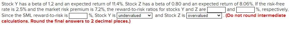 Stock Y has a beta of 1.2 and an expected return of 11.4%. Stock Z has a beta of 0.80 and an expected return of 8.06%. If the risk-free
|%, respectively.
(Do not round intermediate
rate is 2.5% and the market risk premium is 7.2%, the reward-to-risk ratios for stocks Y and Z are
and Stock Z is overvalued
|and
Since the SML reward-to-risk is
calculations. Round the final answers to 2 decimal places.)
1%, Stock Y is undervalued
