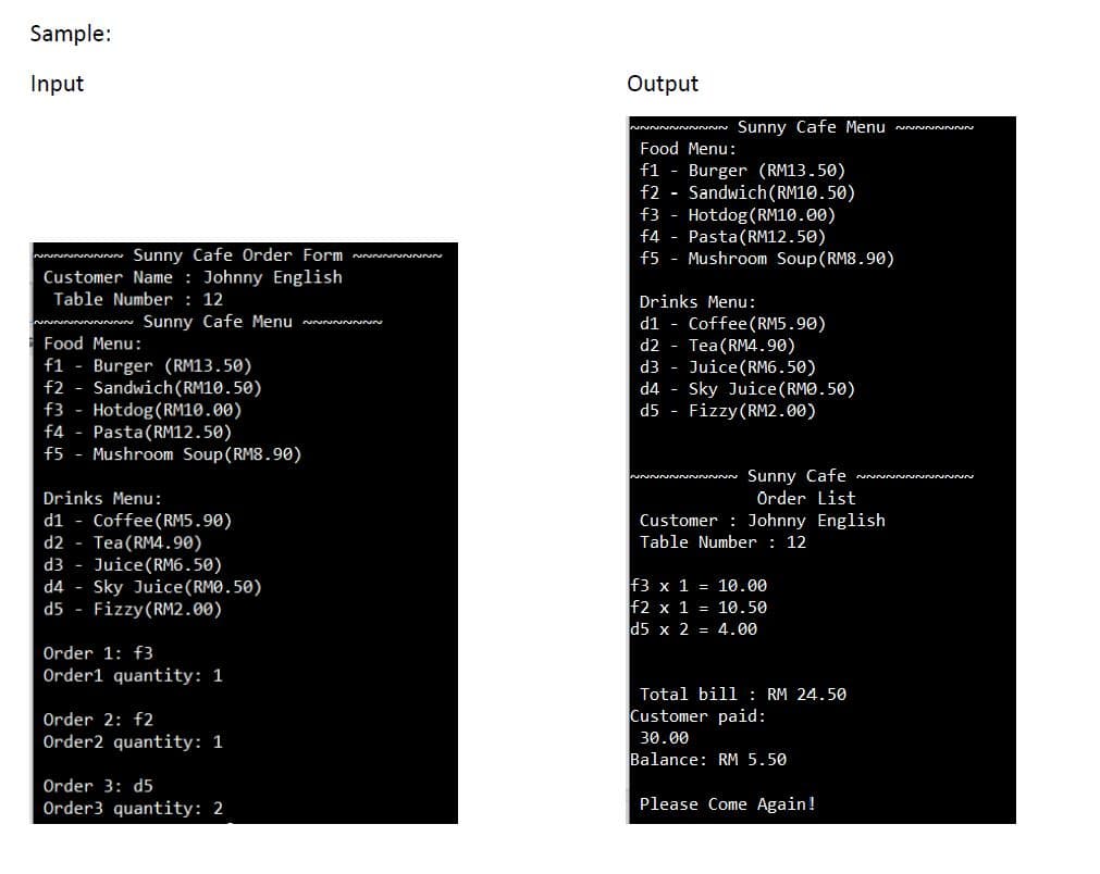 Sample:
Input
Output
ww~ Sunny Cafe Menu vunnnnn
Food Menu:
f1 - Burger (RM13.50)
f2 - Sandwich(RM10.50)
f3 - Hotdog(RM10.00)
f4 - Pasta(RM12.50)
f5 - Mushroom Soup (RM8.90)
wuww Sunny Cafe Order Form
Customer Name : Johnny English
Table Number : 12
Drinks Menu:
Sunny Cafe Menu n
d1 - Coffee(RM5.90)
d2 - Tea(RM4.90)
d3 - Juice(RM6.50)
d4 - Sky Juice(RMO.50)
d5 - Fizzy (RM2.00)
Food Menu:
f1
Burger (RM13.50)
Sandwich(RM10.50)
f3 - Hotdog(RM10.00)
f4 - Pasta(RM12.50)
f5 - Mushroom Soup (RM8.90)
f2
Sunny Cafe
Örder List
Customer : Johnny English
Drinks Menu:
Coffee(RM5.90)
Tea(RM4.90)
d3 - Juice(RM6.50)
Sky Juice(RMO.50)
Fizzy(RM2.00)
d1
d2
Table Number: 12
f3 x 1 = 10.00
f2 x 1 = 10.50
d5 x 2 = 4.00
d4
d5
Order 1: f3
Order1 quantity: 1
Total bill : RM 24.50
Order 2: f2
Customer paid:
Order2 quantity: 1
30.00
Balance: RM 5.50
Order 3: d5
Order3 quantity: 2
Please Come Again!
