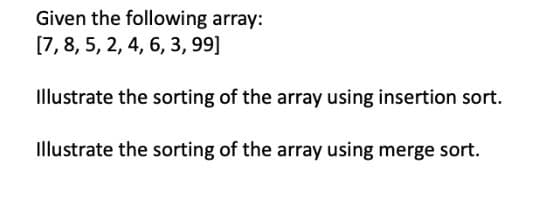 Given the following array:
[7,8, 5, 2, 4, 6, 3, 99]
Illustrate the sorting of the array using insertion sort.
Illustrate the sorting of the array using merge sort.
