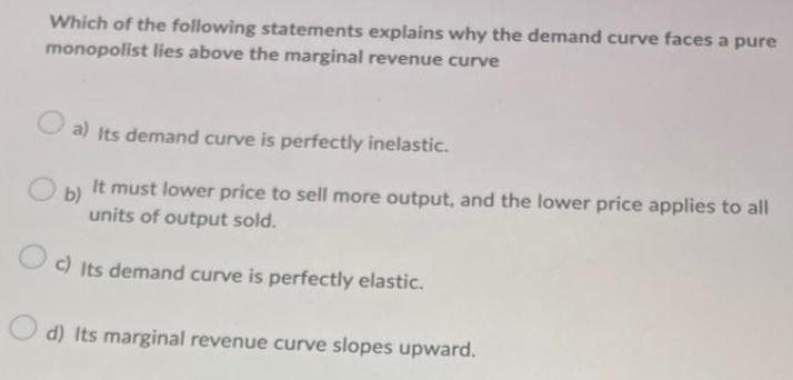 Which of the following statements explains why the demand curve faces a pure
monopolist lies above the marginal revenue curve
O a) Its demand curve is perfectly inelastic.
It must lower price to sell more output, and the lower price applies to all
O b)
units of output sold.
Oc) Its demand curve is perfectly elastic.
d) Its marginal revenue curve slopes upward.

