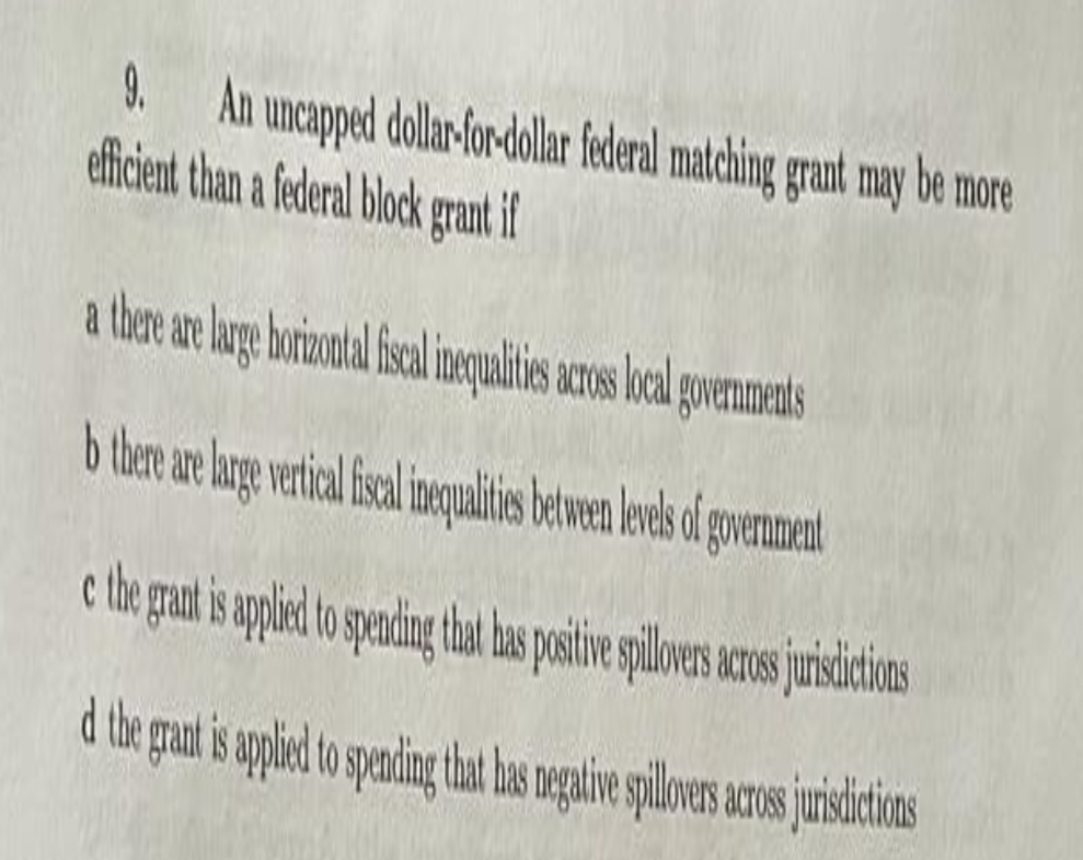 9.
An uncapped dollar-for-dollar federal matching grant may be more
efficient than a federal block grant if
there are large horizontal fiscal inequalities across local governments
b there are large vertical fiscal inequalities between levels of government
e the grant is applied to spending that has positive spillovers across jurisdictions
d the grant is applied to spending that has negative spillovers across jurisdictions