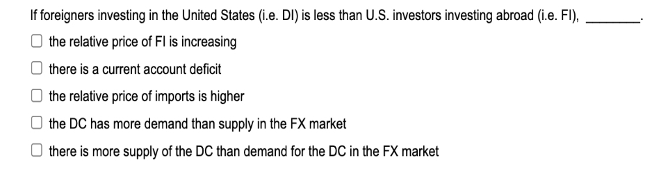 If foreigners investing in the United States (i.e. DI) is less than U.S. investors investing abroad (i.e. Fl),
O the relative price of Fl is increasing
there is a current account deficit
O the relative price of imports is higher
the DC has more demand than supply in the FX market
O there is more supply of the DC than demand for the DC in the FX market
