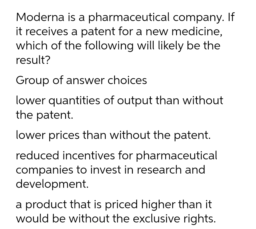 Moderna is a pharmaceutical company. If
it receives a patent for a new medicine,
which of the following will likely be the
result?
Group of answer choices
lower quantities of output than without
the patent.
lower prices than without the patent.
reduced incentives for pharmaceutical
companies to invest in research and
development.
a product that is priced higher than it
would be without the exclusive rights.
