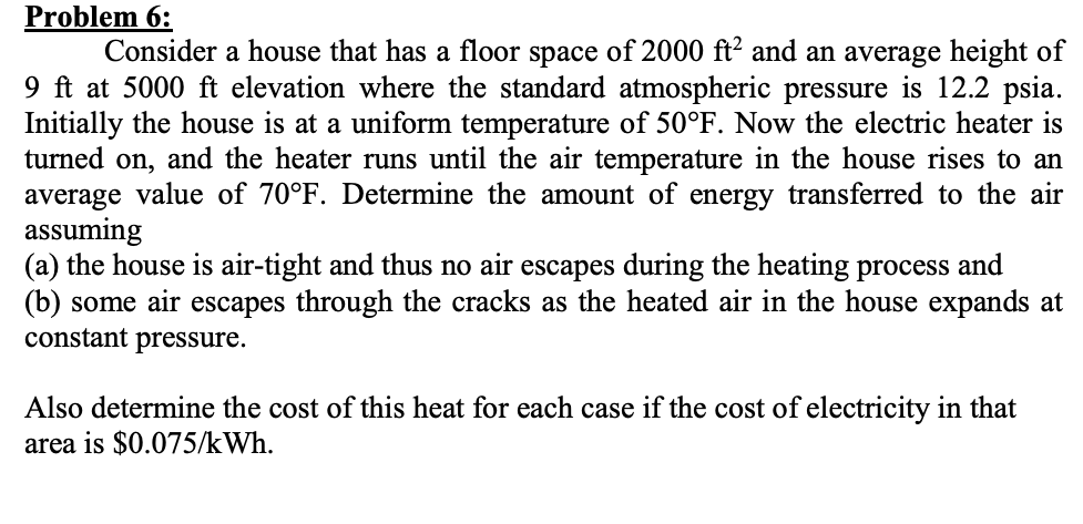 Problem 6:
Consider a house that has a floor space of 2000 ft² and an average height of
9 ft at 5000 ft elevation where the standard atmospheric pressure is 12.2 psia.
Initially the house is at a uniform temperature of 50°F. Now the electric heater is
turned on, and the heater runs until the air temperature in the house rises to an
average value of 70°F. Determine the amount of energy transferred to the air
assuming
(a) the house is air-tight and thus no air escapes during the heating process and
(b) some air escapes through the cracks as the heated air in the house expands at
constant pressure.
Also determine the cost of this heat for each case if the cost of electricity in that
area is $0.075/kWh.

