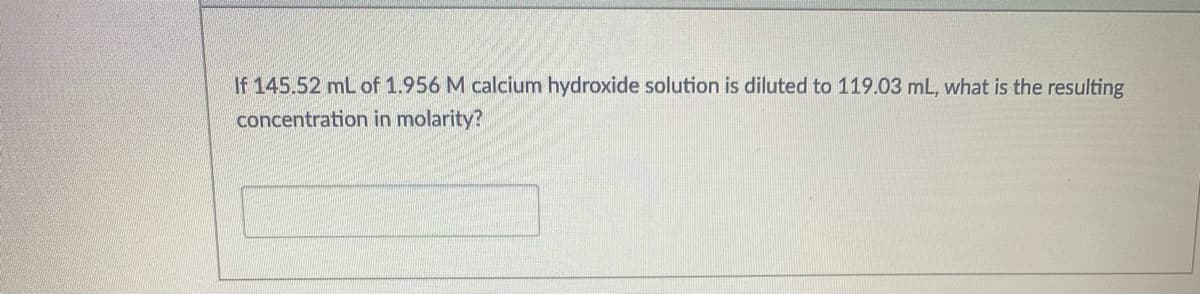 If 145.52 mL of 1.956 M calcium hydroxide solution is diluted to 119.03 mL, what is the resulting
concentration in molarity?
