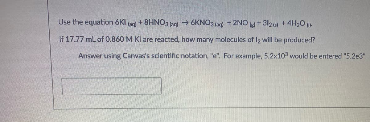 Use the equation 6KI
(aq)
+ 8HNO3 (aq) → 6KNO3 (aq) + 2NO g + 312 (s) + 4H20 ().
If 17.77 mL of 0.860 M KI are reacted, how many molecules of I2 will be produced?
Answer using Canvas's scientific notation, "e". For example, 5.2x103 would be entered "5.2e3"

