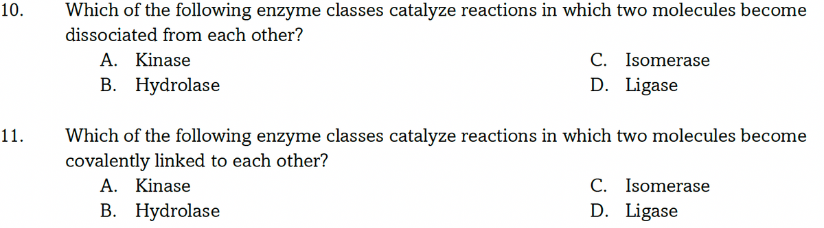 10.
Which of the following enzyme classes catalyze reactions in which two molecules become
dissociated from each other?
A. Kinase
B. Hydrolase
C. Isomerase
D. Ligase
Which of the following enzyme classes catalyze reactions in which two molecules become
covalently linked to each other?
A. Kinase
B. Hydrolase
11.
C. Isomerase
D. Ligase
