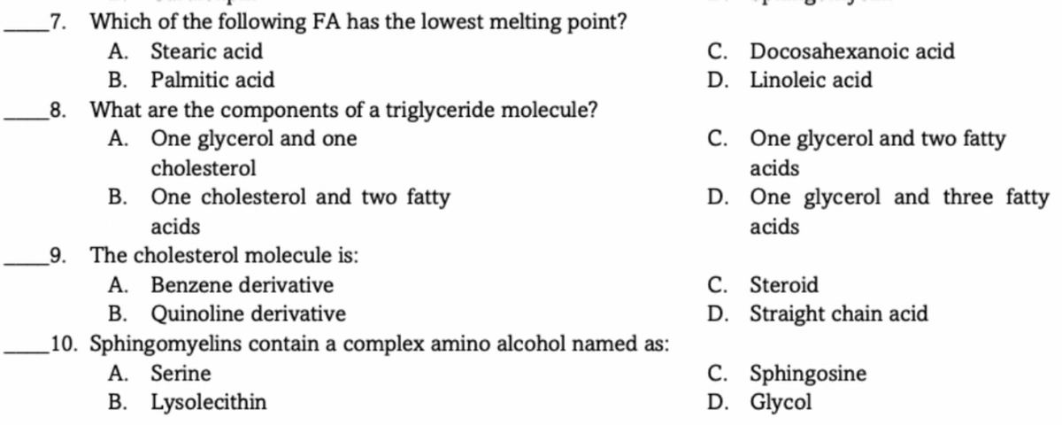 _7. Which of the following FA has the lowest melting point?
A. Stearic acid
B. Palmitic acid
_8. What are the components of a triglyceride molecule?
A. One glycerol and one
C. Docosahexanoic acid
D. Linoleic acid
C. One glycerol and two fatty
cholesterol
acids
B. One cholesterol and two fatty
D. One glycerol and three fatty
acids
acids
_9. The cholesterol molecule is:
A. Benzene derivative
B. Quinoline derivative
C. Steroid
D. Straight chain acid
_10. Sphingomyelins contain a complex amino alcohol named as:
A. Serine
B. Lysolecithin
C. Sphingosine
D. Glycol
