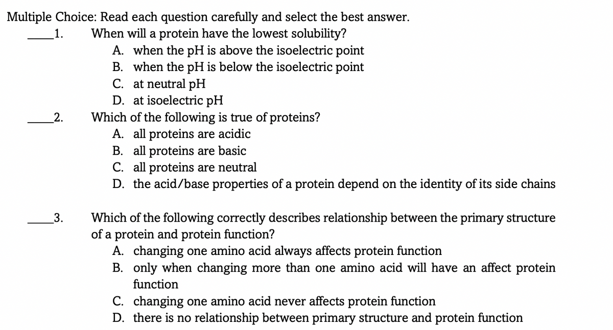 Multiple Choice: Read each question carefully and select the best answer.
When will a protein have the lowest solubility?
A. when the pH is above the isoelectric point
B. when the pH is below the isoelectric point
C. at neutral pH
D. at isoelectric pH
Which of the following is true of proteins?
A. all proteins are acidic
B. all proteins are basic
C. all proteins are neutral
D. the acid/base properties of a protein depend on the identity of its side chains
_1.
_2.
Which of the following correctly describes relationship between the primary structure
of a protein and protein function?
A. changing one amino acid always affects protein function
B. only when changing more than one amino acid will have an affect protein
3.
function
C. changing one amino acid never affects protein function
D. there is no relationship between primary structure and protein function
