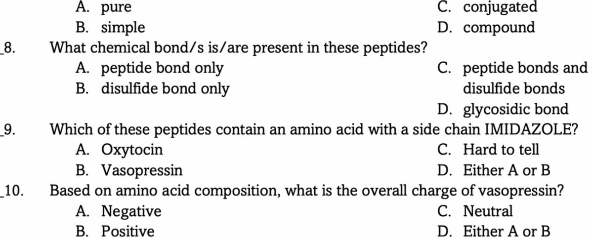 A. pure
C. conjugated
B. simple
What chemical bond/s is/are present in these peptides?
A. peptide bond only
B. disulfide bond only
D. compound
_8.
C. peptide bonds and
disulfide bonds
D. glycosidic bond
_9.
Which of these peptides contain an amino acid with a side chain IMIDAZOLE?
A. Oxytocin
B. Vasopressin
Based on amino acid composition, what is the overall charge of vasopressin?
A. Negative
B. Positive
C. Hard to tell
D. Either A or B
_10.
C. Neutral
D. Either A or B
