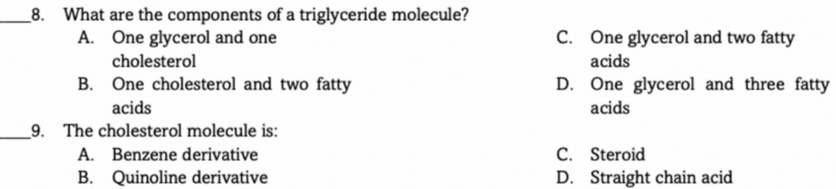 8. What are the components of a triglyceride molecule?
A. One glycerol and one
C. One glycerol and two fatty
cholesterol
acids
B. One cholesterol and two fatty
D. One glycerol and three fatty
acids
acids
9. The cholesterol molecule is:
A. Benzene derivative
B. Quinoline derivative
C. Steroid
D. Straight chain acid
