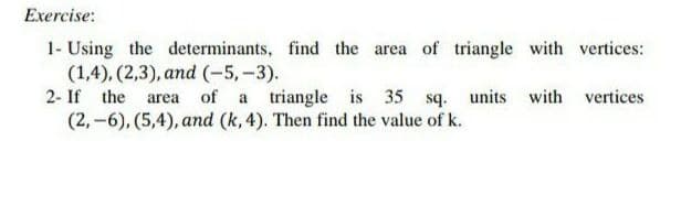 Exercise:
1- Using the determinants, find the area of triangle with vertices:
(1,4), (2,3), and (-5,-3).
2- If the area of a triangle is 35 sq. units with vertices
(2,-6), (5,4), and (k, 4). Then find the value of k.
