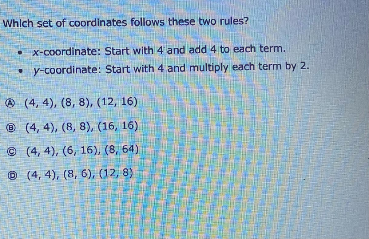 Which set of coordinates follows these two rules?
• X-coordinate: Start with 4 and add 4 to each term.
• y-coordinate: Start with 4 and multiply each term by 2.
@ (4, 4), (8, 8), (12, 16)
® (4, 4), (8, 8), (16, 16)
©(4, 4), (6, 16), (8, 64)
O (4, 4), (8, 6), (12, 8)
