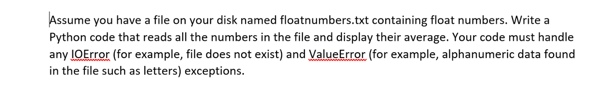 Assume you have a file on your disk named floatnumbers.txt containing float numbers. Write a
Python code that reads all the numbers in the file and display their average. Your code must handle
any IOError (for example, file does not exist) and ValueError (for example, alphanumeric data found
in the file such as letters) exceptions.
www m
