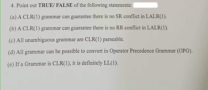 4. Point out TRUE/ FALSE of the following statements:
(a) A CLR(1) grammar can guarantee there is no SR conflict in LALR(1).
(b) A CLR(1) grammar can guarantee there is no RR conflict in LALR(1).
(c) All unambiguous grammar are CLR(1) parseable.
(d) All grammar can be possible to convert in Operator Precedence Grammar (OPG).
(e) If a Grammar is CLR(1), it is definitely LL(1).
