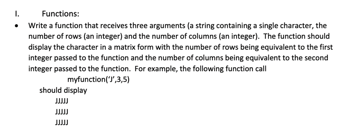 I.
Functions:
Write a function that receives three arguments (a string containing a single character, the
number of rows (an integer) and the number of columns (an integer). The function should
display the character in a matrix form with the number of rows being equivalent to the first
integer passed to the function and the number of columns being equivalent to the second
integer passed to the function. For example, the following function call
myfunction('J',3,5)
should display
JJJJJ
JJJJJ
JJJJJ
