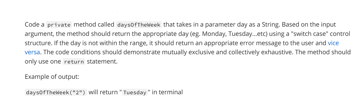 Code a private method called days0fTheWeek that takes in a parameter day as a String. Based on the input
argument, the method should return the appropriate day (eg. Monday, Tuesday...etc) using a "switch case" control
structure. If the day is not within the range, it should return an appropriate error message to the user and vice
versa. The code conditions should demonstrate mutually exclusive and collectively exhaustive. The method should
only use one return statement.
Example of output:
days0fTheWeek("2") will return " Tuesday " in terminal
