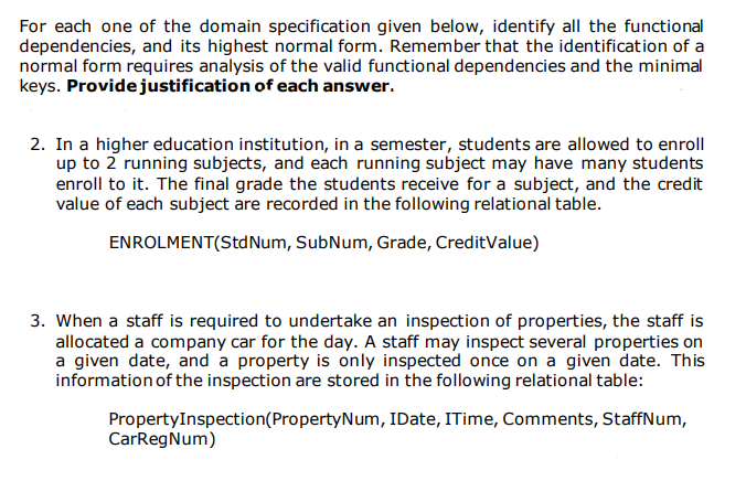 For each one of the domain specification given below, identify all the functional
dependencies, and its highest normal form. Remember that the identification of a
normal form requires analysis of the valid functional dependencies and the minimal
keys. Providejustification of each answer.
2. In a higher education institution, in a semester, students are allowed to enroll
up to 2 running subjects, and each running subject may have many students
enroll to it. The final grade the students receive for a subject, and the credit
value of each subject are recorded in the following relational table.
ENROLMENT(Std Num, SubNum, Grade, CreditValue)
3. When a staff is required to undertake an inspection of properties, the staff is
allocated a company car for the day. A staff may inspect several properties on
a given date, and a property is only inspected once on a given date. This
information of the inspection are stored in the following relational table:
PropertyInspection(PropertyNum, IDate, ITime, Comments, StaffNum,
CarRegNum)
