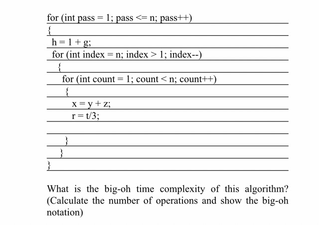for (int pass = 1; pass <= n; pass++)
{
h = 1+g;
for (int index = n; index > 1; index--)
for (int count = 1; count < n; count++)
X = y+ z;
r= t/3;
}
What is the big-oh time complexity of this algorithm?
(Calculate the number of operations and show the big-oh
notation)
