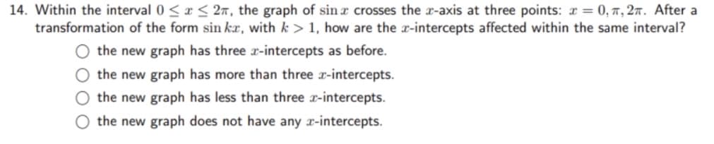 14. Within the interval 0≤x≤ 2, the graph of sin a crosses the x-axis at three points: x = 0, π, 2. After a
transformation of the form sin ka, with k > 1, how are the x-intercepts affected within the same interval?
the new graph has three x-intercepts as before.
O the new graph has more than three x-intercepts.
O the new graph has less than three x-intercepts.
O the new graph does not have any x-intercepts.