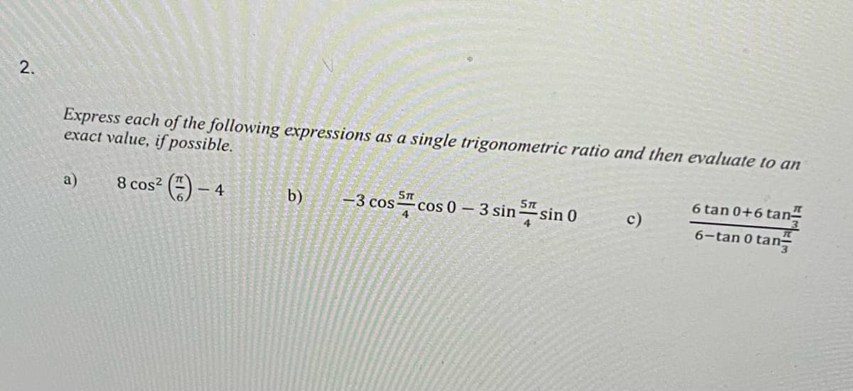 2.
Express each of the following expressions as a single trigonometric ratio and then evaluate to an
exact value, if possible.
8 cos² (-4
a)
b)
5 п
os cos 0 - 3 sin sin 0
-3 cos-
6 tan 0+6 tan
6-tan 0 tan