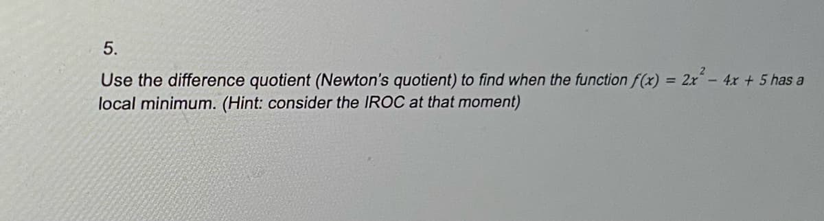 5.
Use the difference quotient (Newton's quotient) to find when the function f(x) = 2x² - 4x + 5 has a
local minimum. (Hint: consider the IROC at that moment)